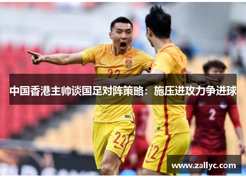 中国香港主帅谈国足对阵策略：施压进攻力争进球